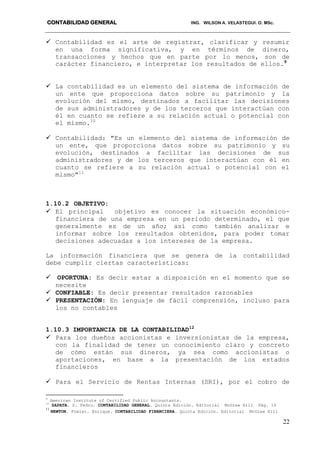 CONTABILIDAD GENERAL ING. WILSON A. VELASTEGUI. O. MSc.
22
 Contabilidad es el arte de registrar, clarificar y resumir
en una forma significativa, y en términos de dinero,
transacciones y hechos que en parte por lo menos, son de
carácter financiero, e interpretar los resultados de ellos.9
 La contabilidad es un elemento del sistema de información de
un ente que proporciona datos sobre su patrimonio y la
evolución del mismo, destinados a facilitar las decisiones
de sus administradores y de los terceros que interactúan con
él en cuanto se refiere a su relación actual o potencial con
el mismo.10
 Contabilidad: "Es un elemento del sistema de información de
un ente, que proporciona datos sobre su patrimonio y su
evolución, destinados a facilitar las decisiones de sus
administradores y de los terceros que interactúan con él en
cuanto se refiere a su relación actual o potencial con el
mismo"11
1.10.2 OBJETIVO:
 El principal objetivo es conocer la situación económico-
financiera de una empresa en un período determinado, el que
generalmente es de un año; así como también analizar e
informar sobre los resultados obtenidos, para poder tomar
decisiones adecuadas a los intereses de la empresa.
La información financiera que se genera de la contabilidad
debe cumplir ciertas características:
 OPORTUNA: Es decir estar a disposición en el momento que se
necesite
 CONFIABLE: Es decir presentar resultados razonables
 PRESENTACIÓN: En lenguaje de fácil comprensión, incluso para
los no contables
1.10.3 IMPORTANCIA DE LA CONTABILIDAD12
 Para los dueños accionistas e inversionistas de la empresa,
con la finalidad de tener un conocimiento claro y concreto
de cómo están sus dineros, ya sea como accionistas o
aportaciones, en base a la presentación de los estados
financieros
 Para el Servicio de Rentas Internas (SRI), por el cobro de
9
American Institute of Certified Public Accountants.
10
ZAPATA. S. Pedro. CONTABILIDAD GENERAL. Quinta Edición. Editorial McGraw Hill Pág. 16
11
NEWTON. Fowler. Enrique. CONTABILIDAD FINANCIERA. Quinta Edición. Editorial McGraw Hill
 