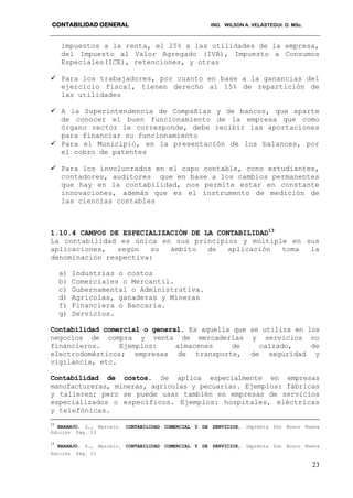 CONTABILIDAD GENERAL ING. WILSON A. VELASTEGUI. O. MSc.
23
impuestos a la renta, el 25% a las utilidades de la empresa,
del Impuesto al Valor Agregado (IVA), Impuesto a Consumos
Especiales(ICE), retenciones, y otras
 Para los trabajadores, por cuanto en base a la ganancias del
ejercicio fiscal, tienen derecho al 15% de repartición de
las utilidades
 A la Superintendencia de Compañías y de bancos, que aparte
de conocer el buen funcionamiento de la empresa que como
órgano rector le corresponde, debe recibir las aportaciones
para financiar su funcionamiento
 Para el Municipio, en la presentación de los balances, por
el cobro de patentes
 Para los involucrados en el capo contable, cono estudiantes,
contadores, auditores que en base a los cambios permanentes
que hay en la contabilidad, nos permite estar en constante
innovaciones, además que es el instrumento de medición de
las ciencias contables
1.10.4 CAMPOS DE ESPECIALIZACIÓN DE LA CONTABILIDAD13
La contabilidad es única en sus principios y múltiple en sus
aplicaciones, según su ámbito de aplicación toma la
denominación respectiva:
a) Industrias o costos
b) Comerciales o Mercantil.
c) Gubernamental o Administrativa.
d) Agrícolas, ganaderas y Mineras
f) Financiera o Bancaria.
g) Servicios.
Contabilidad comercial o general. Es aquella que se utiliza en los
negocios de compra y venta de mercaderías y servicios no
financieros. Ejemplos: almacenes de calzado, de
electrodomésticos; empresas de transporte, de seguridad y
vigilancia, etc.
Contabilidad de costos. Se aplica especialmente en empresas
manufactureras, mineras, agrícolas y pecuarias. Ejemplos: fábricas
y talleres; pero se puede usar también en empresas de servicios
especializados o específicos. Ejemplos: hospitales, eléctricas
y telefónicas.
12
NARANJO. S., Marcelo. CONTABILIDAD COMERCIAL Y DE SERVICIOS, Imprenta Don Bosco Nueva
Edición Pág. 13
13
NARANJO. S., Marcelo. CONTABILIDAD COMERCIAL Y DE SERVICIOS, Imprenta Don Bosco Nueva
Edición Pág. 21
 
