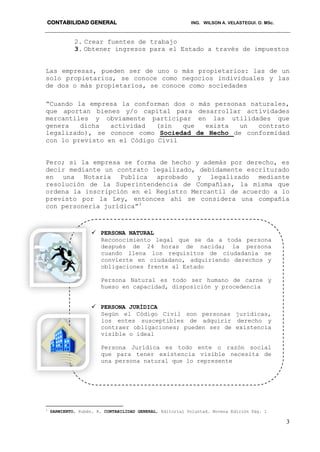 CONTABILIDAD GENERAL ING. WILSON A. VELASTEGUI. O. MSc.
3
2. Crear fuentes de trabajo
3. Obtener ingresos para el Estado a través de impuestos
Las empresas, pueden ser de uno o más propietarios: las de un
solo propietarios, se conoce como negocios individuales y las
de dos o más propietarios, se conoce como sociedades
“Cuando la empresa la conforman dos o más personas naturales,
que aportan bienes y/o capital para desarrollar actividades
mercantiles y obviamente participar en las utilidades que
genera dicha actividad (sin que exista un contrato
legalizado), se conoce como Sociedad de Hecho de conformidad
con lo previsto en el Código Civil
Pero; si la empresa se forma de hecho y además por derecho, es
decir mediante un contrato legalizado, debidamente escriturado
en una Notaria Publica aprobado y legalizado mediante
resolución de la Superintendencia de Compañías, la misma que
ordena la inscripción en el Registro Mercantil de acuerdo a lo
previsto por la Ley, entonces ahí se considera una compañía
con personería jurídica”3
3
SARMIENTO, Rubén. R. CONTABILIDAD GENERAL, Editorial Voluntad. Novena Edición Pág. 1
 PERSONA NATURAL
Reconocimiento legal que se da a toda persona
después de 24 horas de nacida; la persona
cuando llena los requisitos de ciudadanía se
convierte en ciudadano, adquiriendo derechos y
obligaciones frente al Estado
Persona Natural es todo ser humano de carne y
hueso en capacidad, disposición y procedencia
 PERSONA JURÍDICA
Según el Código Civil son personas jurídicas,
los entes susceptibles de adquirir derecho y
contraer obligaciones; pueden ser de existencia
visible o ideal
Persona Jurídica es todo ente o razón social
que para tener existencia visible necesita de
una persona natural que lo represente
 