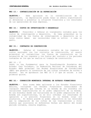 CONTABILIDAD GENERAL ING. WILSON A. VELASTEGUI. O. MSc.
31
NEC 13.- CONTABILIZACIÓN DE LA DEPRECIACIÓN
OBJETIVO.- Debe aplicarse en la contabilización de la
depreciación. La depreciación puede tener un efecto significativo
al determinar y presentar la situación financiera y los resultados
de las operaciones de esas empresas.
NEC 14.- COSTOS DE INVESTIGACIÓN Y DESARROLLO
OBJETIVO.- Prescribir o Señalar el tratamiento contable para los
costos de investigación y desarrollo. El tema primordial en la
contabilidad de los Costos de investigación y desarrollo es si
tales costos deben ser reconocidos como un activo o como un
gasto.
NEC 15.- CONTRATOS DE CONSTRUCCIÓN
OBJETIVO.- Señalar el tratamiento contable de los ingresos y
costos asociados con los contratos de construcción, el asunto
primordial al contabilizar los Costos de construcción es la
asignación de los ingresos y los Costos del contrato a los periodos
contables en los que se realiza el trabajo de construcción.
NEC 16 – 17
Según la Ley Fundamental para la Transformación Económica del
Ecuador (Ley Trolebús), la Federación Nacional de Contadores del
Ecuador debe promulgar las Normas Ecuatorianas de Contabilidad
(NEC) que permita la conversión de las cifras contables de sucres a
dólares. Así se aprobaron las NEC 16 Y 17 que se unirán a las
primeras quince.
NEC 16.- CORRECCIÓN MONETARIA INTEGRAL DE ESTADOS FINANCIEROS
OBJETIVO.- Esta norma debe aplicarse a los Estados Financieros
básicos, incluyendo los Estados Financieros consolidados de
cualquier empresa que informa en la moneda de una economía con
variaciones significativas en el poder adquisitivo de la moneda.
En una economía donde las variaciones en el poder adquisitivo de la
moneda son significativas, no es útil informar los resultados de
operación y la posición financiera en la moneda local sin
ajustarlos. El dinero pierde el poder adquisitivo en tal velocidad
que la comparación de las cifras de las transacciones y otros
eventos que ocurrieron en diferentes fechas aún dentro del mismo
período contable, resulta engañosa.
 