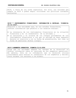 CONTABILIDAD GENERAL ING. WILSON A. VELASTEGUI. O. MSc.
36
NIIF, a falta de una norma específica. Por ello, una sociedad que
adopte la NIIF 6 podrá seguir utilizando sus políticas contables
existentes
NIIF 7 INSTRUMENTOS FINANCIEROS: INFORMACIÒN A REVELAR. VIGENCIA
01-01-2007.
Requiere a las entidades que, en sus estados financieros,
revelen información que permita a los usuarios evaluar:
 La relevancia de los instrumentos financieros en la situación
financiera y en el rendimiento de la entidad; y
 La naturaleza y el alcance de los riesgos procedentes de los
instrumentos financieros a los que la entidad se haya expuesto
durante el ejercicio y en la fecha de presentación, así como la
forma de gestionar dichos riesgos.
NIIF 8 SEGMENTOS OPERATIVOS. VIGENCIA 01-01-2009
Exige que las entidades adopten "el enfoque de la dirección" al
revelar información sobre el resultado de sus segmentos operativos.
En general, ésta es la información que la dirección utiliza
internamente para evaluar el rendimiento de los segmentos y decidir
corno asignar los recursos a los mismos.
 