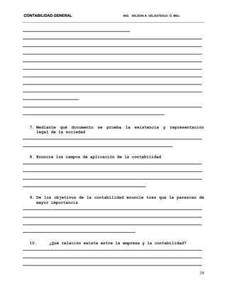 CONTABILIDAD GENERAL ING. WILSON A. VELASTEGUI. O. MSc.
39
________________________________________
___________________________________________________________________
___________________________________________________________________
___________________________________________________________________
___________________________________________________________________
___________________________________________________________________
___________________________________________________________________
___________________________________________________________________
___________________________________________________________________
_____________________
___________________________________________________________________
_____________________________________________________
7. Mediante qué documento se prueba la existencia y representación
legal de la sociedad
___________________________________________________________________
________________________________________________________
8. Enuncie los campos de aplicación de la contabilidad
___________________________________________________________________
___________________________________________________________________
___________________________________________________________________
______________________________________________
9. De los objetivos de la contabilidad enuncie tres que le parezcan de
mayor importancia
___________________________________________________________________
___________________________________________________________________
___________________________________________________________________
__________________________________________
10. ¿Qué relación existe entre la empresa y la contabilidad?
___________________________________________________________________
___________________________________________________________________
___________________________________________________________________
 