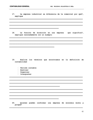 CONTABILIDAD GENERAL ING. WILSON A. VELASTEGUI. O. MSc.
41
17. La empresa industrial se diferencia de la comercial por qué?,
explique
___________________________________________________________________
___________________________________________________________________
___________________________________________________________________
_____________________________________________
18. La función de dirección en una empresa que significa?,
explique razonadamente con un ejemplo
___________________________________________________________________
___________________________________________________________________
___________________________________________________________________
_________________________________________
19. Analice los términos que encontramos en la definición de
contabilidad
Periodo contable
Analizar
Organizar
Interpretar
___________________________________________________________________
___________________________________________________________________
___________________________________________________________________
______________________________________________
___________________________________________________________________
___________________________________________________________________
___________________________________________________________________
_____________________________________________
20. Quienes pueden conformar una empresa de economía mixta y
porqué?
___________________________________________________________________
 