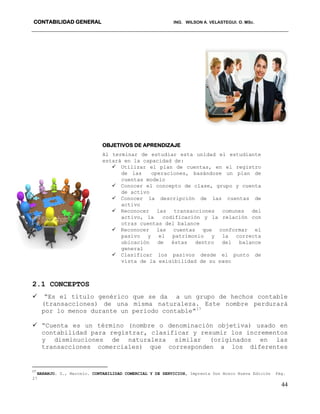 CONTABILIDAD GENERAL ING. WILSON A. VELASTEGUI. O. MSc.
44
2.1 CONCEPTOS
 “Es el título genérico que se da a un grupo de hechos contable
(transacciones) de una misma naturaleza. Este nombre perdurará
por lo menos durante un periodo contable”17
 “Cuenta es un término (nombre o denominación objetiva) usado en
contabilidad para registrar, clasificar y resumir los incrementos
y disminuciones de naturaleza similar (originados en las
transacciones comerciales) que corresponden a los diferentes
17
NARANJO. S., Marcelo. CONTABILIDAD COMERCIAL Y DE SERVICIOS, Imprenta Don Bosco Nueva Edición Pág.
27
OBJETIVOS DE APRENDIZAJE
Al terminar de estudiar esta unidad el estudiante
estará en la capacidad de:
 Utilizar el plan de cuentas, en el registro
de las operaciones, basándose un plan de
cuentas modelo
 Conocer el concepto de clase, grupo y cuenta
de activo
 Conocer la descripción de las cuentas de
activo
 Reconocer las transacciones comunes del
activo, la codificación y la relación con
otras cuentas del balance
 Reconocer las cuentas que conformar el
pasivo y el patrimonio y la correcta
ubicación de éstas dentro del balance
general
 Clasificar los pasivos desde el punto de
vista de la exigibilidad de su pago
 Clasificar las cuentas de ingresos y gastos
 