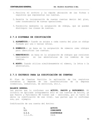 CONTABILIDAD GENERAL ING. WILSON A. VELASTEGUI. O. MSc.
54
1. Facilita el archivo y la rápida ubicación de las fichas o
registros que representan las cuentas.
2. Permite la incorporación de nuevas cuentas dentro del plan,
como consecuencia de nuevas operaciones.
3. Posibilita mediante la asignación de código, que se puedan
distinguir las clases de cuentas.
2.7.4 SISTEMAS DE CODIFICACIÓN
1. ALFABÉTICO.- Cuando se asigna a cada cuenta del plan un código
formado por una o varias letras.
2. NUMÉRICO.- se basa en la asignación de números como códigos
para identificar las cuentas.
4. NEMOTÉCNICO: se basa en la asignación de códigos que consisten
básicamente en las abreviaturas de los nombres de las
cuentas.
4. MIXTO: Cuando utiliza simultáneamente el número, la letra o la
abreviatura.
2.7.5 CRITERIO PARA LA CODIFICACIÓN DE CUENTAS
El Plan de Cuentas facilita la aplicación de los registros
contables y depende de las características de la empresa
(comercial, industrial, de servicios, etc.).
BALANCE GENERAL
Las partes que lo conforman son ACTIVO, PASIVO y PATRIMONIO. El
criterio es aplicado íntegramente sólo en las cuentas de Activo, ya
que Pasivo y Patrimonio NO tienen sub – secciones, por lo tanto se
omite la codificación de ese nivel. Las partes que lo conforman
son, por ejemplo:
Codificación de una cuenta del Activo:
1. ACTIVO
1.1. CORRIENTE
1.1.1. DISPONIBLE
1.1.1.01. CAJA
 