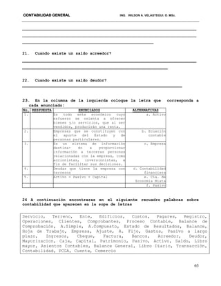 CONTABILIDAD GENERAL ING. WILSON A. VELASTEGUI. O. MSc.
63
_________________________________________________________________________
_________________________________________________________________________
_______________________________________________________
21. Cuando existe un saldo acreedor?
_________________________________________________________________________
_____________________________________________________________
22. Cuando existe un saldo deudor?
___________________________________________________________________
23. En la columna de la izquierda coloque la letra que corresponda a
cada enunciado:
No. RESPUESTA ENUNCIADOS ALTERNATIVAS
1. Es todo ente económico cuyo
esfuerzo se orienta a ofrecer
bienes y/o servicios, que al ser
vendidos, producirán una renta.
a. Activo
2. Empresas que se constituyen con
el aporte del Estado y de
personas particulares.
b. Ecuación
contable
3. Es un sistema de información
destina- do a proporcionar
información a terceras personas
relacionadas con la empresa, como
accionistas, inversionistas, a
fin de facilitar sus decisiones.
c. Empresa
4. Deudas que tiene la empresa con
terceros
d. Contabilidad
financiera
5. Activo = Pasivo + Capital e. Cía. de
Economía Mixta
f. Pasivo
24 A continuación encontraras en el siguiente recuadro palabras sobre
contabilidad que aparecen en la sopa de letras
Servicio, Terreno, Ente, Edificios, Costos, Pagares, Registro,
Operaciones, Clientes, Comprobantes, Proceso Contable, Balance de
Comprobación, A.Simple, A.Compuesto, Estado de Resultados, Balance,
Hoja de Trabajo, Empresa, Ajuste, A. Fijo, Gastos, Pasivo a largo
plazo, Ingresos, Cheque, Factura, Bancos, Acreedor, Deudor,
Mayorizacion, Caja, Capital, Patrimonio, Pasivo, Activo, Saldo, Libro
mayor, Asientos Contables, Balance General, Libro Diario, Transacción,
Contabilidad, PCGA, Cuenta, Comercio
 