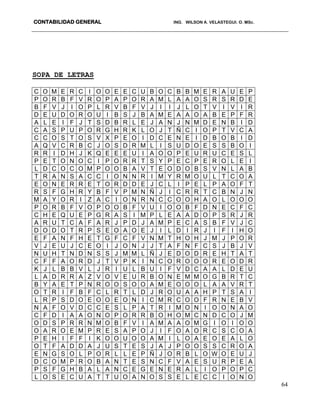 CONTABILIDAD GENERAL ING. WILSON A. VELASTEGUI. O. MSc.
64
SOPA DE LETRAS
C O M E R C I O O E E C U B O C B B M E R A U E P
P O R B F V R O P A P O R A M L A A O S R S R D E
B F V J I O P L R V B F V J I I J L O T V I V I R
D E U D O R O U I B S J B A M E A A O A B E P F R
A L E I F J T S D B R L E J A N J N M D E N B I D
C A S P U P O R G H R K L O J T Ñ C I O P T V C A
C C O S T O S V X P E O I D C E N E I D B O B I D
A Q V C R B C J O S D R M L I S U D O E S S B O I
R R I D H J K Q E E E U I A O O P E U R U C E S L
P E T O N O C I P O R R T S Y P E C P E R O L E I
L D C O C O M P O O B A V T E O D O B S V N L A B
T R A N S A C C I O N N R I M Y R M O U L T C O A
E O N E R R E T O R D D E J C L I P E L P A O F T
R S F G H R Y B F V P M N Ñ J I C R R T C B N J N
M A Y O R I Z A C I O N R N C C O O H A O L O O O
P O R B F V O P O O B F V U I O O B F D N E C F C
C H E Q U E P G R A S I M P L E A A D O P S R J R
A R U T C A F A R J P D J A M P E C A S B F V J C
D O D O T R P S E O A O E J I L D I R J I F I H O
E F A N F H E T G F C F V N M T H O H J M J P O R
V J E U J C E O I J O N J J T A F N F C S J B J V
N U H T N D N S S J M M L Ñ J E D O D R E H T A T
C F F A O R D J T V P K I N C O R O O O R E O D R
K J L B B V L J R I U L B U I F V D C A A L D E U
L A D R R A Z V O V E U R B O N E M M O G B R T C
B Y A E T P N R O O S O O A M E O O O L A A V R T
O T R I F B F C L R T L D J R O U A A H P T S A I
L R P S D O E O O E O N I C M R C O O F R N E B V
N A F O V D C C E S L P A T R I M O N I O O N A O
C F D I A A O N O P O R R B O H O M C N D C O J M
O D S P R R N M O B F V I A M A A O M G I O I O O
O A R O E M P R E S A P O J I F O A O R C S C O A
P E H I F F I K O O U O O A M I L O A E O E A L O
O T F A D D A J U S T E S J A J P O O S S C R O A
E N G S O L P O R L L E P Ñ J O R B L O W O E U J
D C O M P R O B A N T E S N C F V A E S U R P E A
P S F G H B A L A N C E G E N E R A L I O P O P C
L O S E C U A T T U O A N O S S E L E C C I O N O
 