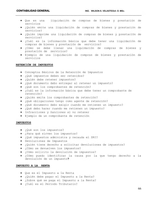 CONTABILIDAD GENERAL ING. WILSON A. VELASTEGUI. O. MSc.
66
 Que es una liquidación de compras de bienes y prestación de
servicios
 ¿Quién emite una liquidación de compras de bienes y prestación de
servicios?
 ¿Quién imprime una liquidación de compras de bienes y prestación de
servicios?
 ¿Cuál es la información básica que debe tener una liquidación de
compras de bienes y prestación de servicios?
 ¿Cómo se debe llenar una liquidación de compras de bienes y
prestación de servicios?
 Ejemplo de una liquidación de compras de bienes y prestación de
servicios
RETENCIÓN DE IMPUESTOS
 Conceptos Básicos de la Retención de Impuestos
 ¿Qué impuestos deben ser retenidos?
 ¿Quién debe retener impuestos?
 ¿Qué documento debo entregar al retener un impuesto?
 ¿Qué son los comprobantes de retención?
 ¿Cuál es la información básica que debe tener un comprobante de
retención?
 ¿Quién emite los comprobantes de retención?
 ¿Qué obligaciones tengo como agente de retención?
 ¿Qué documento debo exigir cuando me retienen un impuesto?
 ¿Qué debo hacer cuando me retienen un impuesto?
 Infracciones y Sanciones al no retener
 Ejemplo de un comprobante de retención
IMPUESTOS
 ¿Qué son los impuestos?
 ¿Para qué sirven los impuestos?
 ¿Qué impuestos administra y recauda el SRI?
 Devoluciones de Impuestos
 ¿Quién tiene derecho a solicitar devoluciones de impuestos?
 ¿Cómo se devuelven los impuestos?
 ¿Cómo solicito la devolución de impuestos?
 ¿Cómo puedo identificar la causa por la que tengo derecho a la
devolución de un impuesto?
IMPUESTO A LA RENTA
 Que es el Impuesto a la Renta
 ¿Quién debe pagar el Impuesto a la Renta?
 ¿Sobre qué se paga el Impuesto a la Renta?
 ¿Cuál es el Período Tributario?
 