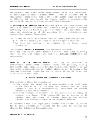 CONTABILIDAD GENERAL ING. WILSON A. VELASTEGUI. O. MSc.
76
las personas naturales también deben expresarse en la misma moneda.
El contribuyente podrá adicionalmente llevar su contabilidad en
otra moneda, siempre que cumpla con la obligación legal de llevarla
en dólares, así como cuando las normas legales o reglamentarias
exijan la obligación de llevar contabilidad bimonetaria.
El principio de partida doble consiste que en cada transacción que
realiza la empresa, afectará por lo menos a dos partidas o cuentas
contables, es decir habrá una parte deudora y otra acreedora. Este
principio contable, es el más práctico, útil y conveniente para
producir los estados financieros.
Con la partida doble, en cada transacción intervienen dos partes:
 La una que recibe y se anota en el debe (parte deudora)
 La otra que entrega y se registra en el haber (parte
acreedora)
Los términos deudor y acreedor, son netamente contables.
En el registro de las transacciones a más de identificar el debe y
haber, es necesario asignar con nombre de cuentas contables a las
operaciones.
PRINCIPIO DE LA PARTIDA DOBLE: Constituye el principio de
contabilidad generalmente aceptado (PCGA) más práctico, útil y
conveniente para producir los Estados Financieros. Consiste en que
cada hecho u operación que se realice afectará, por lo menos, a dos
partidas o cuentas contables; por lo tanto, el uso de la partida
doble propicia esta regla:
NO HABRÁ DEUDOR SIN ACREEDOR O VICEVERSA
Este principio tiene dos enunciados:
1. Toda cuenta, sin excepción, se debe considerar personificada:
A una cuenta, se le considera una persona pero en forma
abstracta. Por esta consideración, hablaremos de cuentas
deudoras y cuentas acreedoras.
2. En toda transacción mercantil no hay deudor sin acreedor, ni
acreedor sin deudor. Toda transacción que se realice en la
empresa será registrada en cuentas deudoras que reciben
valores y en cuentas acreedoras que entregan valores.
Es importante seguir la regla que a continuación se detalla, con el
fin de poder identificar y ubicar con facilidad las cuentas que
afectan las diferentes transacciones.
PREGUNTAS DIRECTRICES:
 