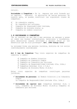 CONTABILIDAD GENERAL ING. WILSON A. VELASTEGUI. O. MSc.
8
natural.
Sociedades o Compañías.- Es la empresa que está formada por
su capital, mediante la aportación de varias personas. En
nuestro país, se pueden constituir las siguientes clases de
compañías:
 En comandita simple,
 En comandita por acciones,
 Compañía de responsabilidad limitada,
 Compañía de economía mixta; y,
 Compañía en nombre colectivo
1.8 SOCIEDADES O COMPAÑÍAS
“Es un contrato en que dos o más personas se agrupan y ponen
en común sus bienes intelectuales, materiales y económicos,
para desarrollar alguna actividad y dividir entre si los
beneficios que de ella provengan”. Art. 1984 Código Civil
La sociedad forma una persona jurídica, distinta de los socios
individualmente considerados
Art 2 Ley de Compañías “Hay cinco especies de compañías de
comercio, a saber:
 Compañía en Nombre Colectivo
 Compañía en Comandita Simple
 Compañía en Comandita por Acciones
 Compañía de Responsabilidad Limitada (Cía. Ltda.)
 Compañías Anónimas (S.A. o C.A.)
 Compañía de Economía Mixta (C.E.M.)
Estas cinco especies de compañías constituyen personas
jurídicas.
 Sociedades de personas: en Nombre Colectivo y en Comandita
Simple
La Compañía de Responsabilidad Limitada (Cía. Ltda.)
 Sociedades de capital son: Compañías Anónimas (S.A. o
C.A., Compañía de Economía Mixta (C.E.M.)y Compañía en
Comandita por Acciones
 