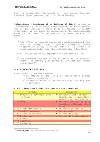 CONTABILIDAD GENERAL ING. WILSON A. VELASTEGUI. O. MSc.
98
Como la declaración corresponde al mes enero, Comercial
Chableys podrá presentar del 1 al 24 de febrero
Infracciones y Sanciones al no declarar el IVA El retraso en
la presentación de la declaración original la multa mensual
del 3% del impuesto a pagar luego de deducir el crédito
tributario; si en actos de determinación la Administración
establece la falta de declaración, la multa será el 5%
mensual.
 “El IVA es un impuesto que se paga cundo compramos bienes
como por ejemplo ropa, juguetes, caramelos, cuando
viajamos en avión, o cuando vamos a los centros de
esparcimiento tales como cines, heladerías, entre otros
 El IVA es uno de los impuestos que administra el SRI
 Los vendedores agregan el IVA al precio de los productos
cuando los venden, y al precio de los servicios cuando
los prestan”24
4.4.1 TARIFAS DEL IVA
Este impuesto tiene dos tarifas:
 La primera es del 12% y se aplica sobre algunos
bienes o servicios
 La segunda es del 0%, se aplica a otro tipo de bienes
o servicios
4.4.1.1 PRODUCTOS Y SERVICIOS GRAVADOS CON TARIFA 12%
BIENES SERVICIOS
 Muebles y artículos para
el hogar
 Prestados por abogados,
ingenieros, arquitectos,
economistas, entre otros
 Ropa  Arriendo de locales para
negocios, oficinas, entre
otros
 Electrodomésticos  Prestados en hoteles
 Comida preparada  Restaurantes
 Artículos de cuero  Salones de juego
 Bicicletas  Centros de esparcimiento
 Carros
 Juguetes
 Caramelos
24
CULTURA TRIBUTARIA para la educación básica Pág., 33
 