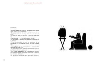 Contrapublicidad :: ConsumeHastaMorir   Contrapublicidad :: ConsumeHastaMorir




     Dice la tele:

     —Aunque parece que te sonrío, te puedes morir delante
     de mí, que no voy a pestañear;
     —Exijo la presidencia del salón (y del dormitorio, la co-
     cina...).
     —Yo hablo sin parar, no escucho, y todos os calláis ante
     mí.
     —Me dedicarás 11 años completos de tu vida.
     —Yo te enseño la realidad. No hace falta que mires por
     la ventana.
     —Te convenzo de que compres los productos de las
     compañías que me financian o que son mis propieta-
     rias.
     —No me gusta que os relacionéis entre vosotros, pre-
     fiero que me miréis a mí.
     —Muestro la guerra, la violencia, los desastres, pero no
     explico con claridad sus causas.
     —Soy un agente acelerador de la globalización económi-
     ca, y celebro cada día el modo de producción y consumo
     que marca el capitalismo.
     —Si te hablo de felicidad es para hablarte de consumo.



                                                                                                              
 