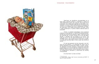 Contrapublicidad :: ConsumeHastaMorir   Contrapublicidad :: ConsumeHastaMorir




                                                            Maximizar los beneficios empresariales en el
                                                   largo plazo requiere construir y extender un estilo de
                                                   vida vertebrado a partir del consumo. Eso exige que la
                                                   publicidad y los media sean agentes de educación y so-
                                                   cialización primaria. Para incorporarse a la sociedad de
                                                   consumo, la ciudadanía del futuro necesita ser socializa-
                                                   da, ante todo, como clase consumidora. Por eso, niños
                                                   y niñas constituyen un público objetivo esencial para la
                                                   publicidad.

                                                            Tienen un carácter estratégico como audiencia
                                                   presente, ya que ejercen un fuerte influjo sobre las deci-
                                                   siones de compra de los adultos: según The Economist
                                                   los menores de 14 años influyen en el 47% del gasto
                                                   familiar. Y también hay que pensar en el futuro: “se
                                                   trata de que el niño se vaya familiarizando con el logo
                                                   de BMW, que lo vea cuando vea el coche de su padre,
                                                   y al cabo de los años sea él mismo quien se compre el
                                                   coche...”1.

                                                           El nivel de exposición de los menores a los me-
                                                   dios de comunicación y la publicidad es mayor que el
                                                   tiempo dedicado a los estudios. Nacer y crecer, comien-
                                                   do, bebiendo, mirando, sintiendo y respirando publicidad
                                                   puede asegurar la continuidad del modelo en el futuro.
                                                   Fabricar consumidores y consumidoras en serie requie-
                                                   re moldeamiento, educación y transmisión de valores
                                                   individualistas.

                                                           El consumidor no nace, se hace.


                                                   1. Amanda Mars, “Cómo crear futuros conductores de BMW”, El
                                                   País, 27 de abril de 2008.

                                                                                                               
 