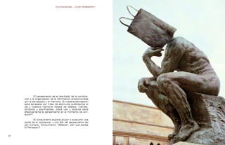 Contrapublicidad :: ConsumeHastaMorir   Contrapublicidad :: ConsumeHastaMorir




              El pensamiento es el resultado de la combina-
     ción y la organización de la información proporcionada
     por la percepción y la memoria. Si nuestra percepción
     está apresada por miles de estímulos publicitarios al
     día y nuestra memoria repleta de deseos, marcas,
     símbolos y significantes. ¿Qué uso y alcance tiene
     efectivamente el pensamiento en el momento de con-
     sumir?

            El consumismo supone anular o subsumir una
     parte de la conciencia, y con ello del pensamiento del
     ser humano. Consumismo. Reflexión. ¿En qué piensa
     El Pensador?


                                                                                                             
 