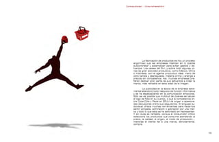 Contrapublicidad :: ConsumeHastaMorir   Contrapublicidad :: ConsumeHastaMorir




                                                            La fabricación de productos es hoy un proceso
                                                    engorroso que las empresas intentan en lo posible
                                                    subcontratar y externalizar para evitar gastos y es-
                                                    fuerzos. Los países del Sur, y sobre todo algunas zo-
                                                    nas de gran actividad productiva, como México, China
                                                    o Indonesia, son el agente productivo ideal: mano de
                                                    obra barata y desregulada, materia prima y energía a
                                                    precios sin competencia. Así, muchas empresas pre-
                                                    fieren dedicar gran parte de sus esfuerzos a crear la
                                                    marca, más rentable en esta edad de la imagen.

                                                             La publicidad en la época de la empresa senti-
                                                    mental abandonó todo resquicio de función informativa
                                                    y se ha especializando en la comunicación emocional.
                                                    Sólo así es posible que multitud de jóvenes se tatúen
                                                    el logo de Nike en su cuerpo, o que la competencia en-
                                                    tre Coca-Cola y Pepsi en EEUU dé origen a apasiona-
                                                    das discusiones entre sus seguidores. El lenguaje au-
                                                    diovisual ofrece muchas herramientas para hacernos
                                                    sentir simpatía, admiración o adoración por una mar-
                                                    ca y todo lo que ésta se ha esforzado en representar.
                                                    Y sin duda es rentable, porque el consumidor crítico
                                                    selecciona los productos que consume atendiendo al
                                                    precio, la calidad, el origen, el modo de producción...
                                                    mientras el cliente fiel a una marca, sencillamente,
                                                    compra.


                                                                                                            
 