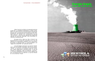 Contrapublicidad :: ConsumeHastaMorir   Contrapublicidad :: ConsumeHastaMorir




              ¿Qué importa la verdad si la publicidad siempre
     puede ser un sucedáneo aceptable? El “lavado verde”
     está a la orden del día en las estrategias publicitarias
     del siglo XXI. Los sectores económicos que más nece-
     sidad tienen de “lavarse” son, precisamente, los que
     más ensucian, mientras las regulaciones españolas
     vigentes les permiten desplegar esta estrategia sin
     mayores consideraciones.

            De esta forma, cada vez más a menudo nos
     encontramos en el discurso publicitario con el uso de
     palabras con significados opuestos como argumento
     de ventas: la “energía verde”, el “coche ecológico” o el
     “desarrollo sostenible” son ejemplos de ello.

             Una estrategia publicitaria que aporta “benefi-
     cios” a las dos partes implicadas: para el anunciante,
     “vender” un oxímoron convincente le permite mante-
     ner o ganar legitimidad y visibilidad social. Lo que se
     traduce en beneficios. Para la audiencia, “comprar”
     un oxímoron aceptable le permite conciliar deseos que
     son contradictorios en su esencia. Lo que se traduce
     en una conciencia “limpia”.


                                                                                                              
 