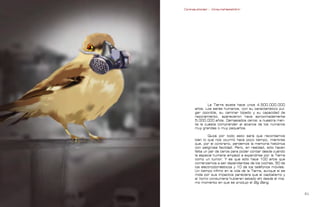 Contrapublicidad :: ConsumeHastaMorir   Contrapublicidad :: ConsumeHastaMorir




                                                            La Tierra existe hace unos 4.500.000.000
                                                    años. Los seres humanos, con su característico pul-
                                                    gar oponible, su caminar bípedo y su capacidad de
                                                    razonamiento, aparecieron hace aproximadamente
                                                    5.000.000 años. Demasiados ceros: a nuestra men-
                                                    te le cuesta comprender el alcance de los números
                                                    muy grandes o muy pequeños.

                                                            Quizá por todo esto será que recordamos
                                                    bien lo que nos ocurrió hace poco tiempo, mientras
                                                    que, por el contrario, perdemos la memoria histórica
                                                    con peligrosa facilidad. Pero, en realidad, sólo hacen
                                                    falta un par de ceros para poder contar desde cuándo
                                                    la especie humana empezó a expandirse por la Tierra
                                                    como un tumor. Y es que sólo hace 100 años que
                                                    comenzamos a ser dependientes de los coches, 50 de
                                                    los electrodomésticos y 10 de los teléfonos móviles.
                                                    Un tiempo ínfimo en la vida de la Tierra, aunque si se
                                                    mide por sus impactos pareciera que el capitalismo y
                                                    el homo consumens hubieran estado ahí desde el mis-
                                                    mo momento en que se produjo el Big Bang.


0                                                                                                           
 