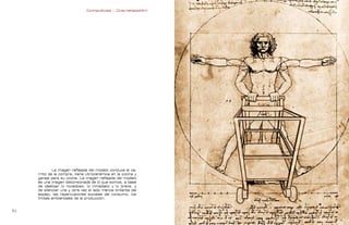 Contrapublicidad :: ConsumeHastaMorir   Contrapublicidad :: ConsumeHastaMorir




                                                                                               modelo davoinci




             La imagen reflejada del modelo conduce el ca-
     rrito de la compra, tiene vitrocerámica en la cocina y
     garaje para su coche. La imagen reflejada del modelo
     es una imagen distorsionada de lo que somos, a base
     de idealizar lo novedoso, lo inmediato y lo breve, y
     de silenciar una y otra vez el lado menos brillante del
     espejo, las repercusiones sociales del consumo, los
     límites ambientales de la producción.


                                                                                                               
 