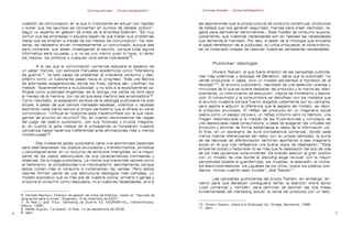 Contrapublicidad :: ConsumeHastaMorir          Contrapublicidad :: ConsumeHastaMorir



    cuestión de comunicación en la que lo importante es actuar con rapidez                las aspiraciones que la propia cultura de consumo construye: productos
    y evitar que los asuntos se conviertan en puntos de debate político”,                 de belleza que nos generan seguridad, marcas para crear identidad, re-
    según un experto en gestión de crisis de la empresa Edelman: “Es muy                  galos para demostrar sentimientos… Este modelo de consumo supone,
    común que las empresas ni siquiera sepan de qué tratan sus problemas                  justamente, que nuestras necesidades son en realidad las necesidades
    hasta que se enteran a través de los medios de comunicación. No obs-                  que demanda el mercado. Por eso, a pesar de la mitología que envuelve
    tante, es necesario enviar inmediatamente un comunicado, aunque sea                   el papel benefactor de la publicidad, su única propuesta, el consumismo,
    para comentar que están investigando el asunto, porque toda laguna                    se ha mostrado incapaz de resolver nuestras verdaderas necesidades.
    informativa será ocupada, y si no es uno mismo quien lo hace, lo harán
    los medios, los políticos o cualquier otra parte interesada”6.
                                                                                                   Publicitar ideología
             A la vez que la comunicación comercial adquiere el aspecto de
    un saber marcial, con exitosos manuales académicos como “Marketing                             Oliviero Toscani, el que fuera director de las campañas publicita-
    de guerra”7, ha sido capaz de presentar el creciente consumo y des-                   rias más polémicas y exitosas de Benetton, decía que la publicidad “no
    pilfarro como un ilusionante paseo hacia el progreso. Toda una fábrica                vende productos ni ideas, sino un modelo adulterado e hipnótico de la
    de adornadas exageraciones donde los fines, parece ser, justifican los                felicidad”10. El anuncio publicitario, resultado de una selección precisa y
    medios: “Aparentemente a la publicidad –y no sólo a la explícitamente ca-             minuciosa de lo que se quiere destacar del producto y la marca es, efec-
    lificada como publicidad engañosa- se le otorga una cierta vía libre para             tivamente, un instrumento de seducción, mezcla de mimetismo y aspira-
    el manejo de la mentira, con tal de que esta mentira sea encantadora”8.               ción. El consumidor y la consumidora se identifican con los modelos que
    Como resultado, la aceptación acrítica de la ideología publicitaria ha sido           el anuncio muestra porque fueron elegidos justamente por su cercanía,
    amplia, a pesar de que ciertos mensajes sexistas, violentos o racistas                pero aspira a adquirir la diferencia que le separa del modelo, es decir,
    asombren cada cierto tiempo al propio periodismo que le ofrece su canal               el producto anunciado. El reflejo del producto en un imaginario social
    comunicativo: “¿Influye en nosotros esta metamorfosis por la que nave-                opera como un espejo cóncavo, un reflejo próximo pero no idéntico, una
    gamos de anuncio en anuncio? No, en cuanto reconocemos las reglas                     imagen distorsionada a la medida de las frustraciones y complejos de
    del juego del teatro publicitario, con sus ficciones y trucos mágicos;                una desactivada clase consumidora, a base de exagerar las virtudes del
    sí, en cuanto la gota malaya de la propaganda va horadando nuestra                    producto y eliminar de forma sistemática el resto de la información útil.
    conciencia hasta hacernos indiferentes ante afirmaciones más o menos                  Al final, en un escenario de dura competencia comercial, donde cada
    monstruosas”9.                                                                        marca intenta diferenciarse del resto con su propia identidad, la suma
                                                                                          de las técnicas de diferenciación terminan aportando a ese imaginario
            Ese incesante goteo publicitario tiene una asombrosa capacidad                social en el que nos reflejamos una buena dosis de idealización: “Este
    para desmaterializar los objetos anunciados y transformarlos, simbólica               ambiente ocioso y hedonista no es más que la idealización del tipo de vida
    y psicológicamente, en un conjunto de atributos intangibles, en la mayor              de los más opulentos consumidores. Es preciso seducir al gran público
    parte de los casos desvinculado de sus características intrínsecas y                  con un modelo de vida donde el standing exige renovar con la mayor
    objetivas. Es la magia publicitaria. La misma que transmite valores como              periodicidad posible el guardarropa, los muebles, la televisión, el coche,
    el hedonismo, la competitividad o el individualismo; sencillamente, porque            los electrodomésticos, los juguetes de los niños, todos los objetos coti-
    éstos incitan más al consumo e incrementan las ventas. Pero estos                     dianos. Incluso cuando sean inútiles”, dice Toscani11.
    valores forman parte de una estructura ideológica más compleja, un
    modelo explicativo que va más allá de nuestra cocina, armario o garaje y                     Las campañas publicitarias del propio Toscani, sin embargo, sir-
    propone el consumo como respuesta, no a nuestras necesidades, sino a                  vieron para que Benetton consiguiera llamar la atención entre tanto
                                                                                          ruido comercial y, también, para terminar de escindir las dos líneas
                                                                                          fundamentales del marketing actual: la venta del producto por un lado,
    6. Michael Seymour, Director de gestión de crisis de Edelman, citado en “Vacunas de
    vanguardia para la crisis”, Expansión, 5 de diciembre de 2007.
    7. Al Ries y Jack Trout, Marketing de Guerra, Ed. McGRAW-HILL Interamericana,
    México, 1995.                                                                         10. Oliviero Toscani, Adiós a la Publicidad, Ed. Omega, Barcelona, 1996.
    8. Rafael Argullol, “La bestia”, El País, 14 de septiembre de 2008.                   11. Idem.
   9. Idem.                                                                                                                                                            
 