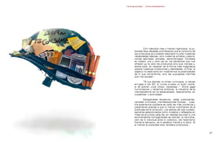 Contrapublicidad :: ConsumeHastaMorir   Contrapublicidad :: ConsumeHastaMorir




                                                             Con métodos más o menos ingeniosos, la pu-
                                                    blicidad lleva décadas prometiendo que el consumo de
                                                    los productos anunciados resolverá no sólo nuestras
                                                    necesidades básicas, sino nuestros anhelos y aspira-
                                                    ciones laborales, sociales, sentimentales. Consiste
                                                    en insistir una y otra vez en los beneficios que nos
                                                    ofrecen ya no sólo los productos sino sus marcas y,
                                                    sobre todo, en recalcar de la forma más imaginativa
                                                    posible nuestras limitaciones y debilidades. Al final, el
                                                    objetivo no está tanto en mostrarnos la potencialidad
                                                    de lo que compramos, sino las supuestas mermas
                                                    que nos aquejan.

                                                             “Si tus dientes no brillan luminosos, si tienes
                                                    arrugas a los 50, si nunca tuviste un buen coche,
                                                    si te sobran unos kilitos, necesitas…”. Entre gags
                                                    humorísticos y reclamos eróticos, la industria de la
                                                    mercadotecnia se ha especializado, básicamente, en
                                                    culpabilizar y acomplejar.

                                                            Escaparates llamativos, vallas publicitarias,
                                                    carteles luminosos, manifestaciones ficticias... nues-
                                                    tra experiencia cotidiana es cada vez más comercial y
                                                    justamente gracias a que lo menos importante de la
                                                    publicidad es el producto. Los estilos de vida cuidado-
                                                    samente seleccionados como modelos y reflejados en
                                                    miles de anuncios cada día, en realidad apuntan a una
                                                    sorprendente homogeneidad de valores: la reivindica-
                                                    ción de lo individual ante lo colectivo, del hedonismo
                                                    frente al esfuerzo, de lo estético frente a lo ético. Si
                                                    al menos la publicidad sólo vendiera productos…


                                                                                                              
 