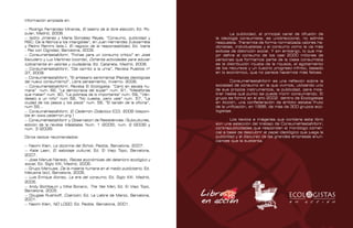 Contrapublicidad :: ConsumeHastaMorir   Contrapublicidad :: ConsumeHastaMorir


      Información ampliada en:

      — Rodrigo Fernández Miranda, El teatro de la libre elección, Ed. Po-
      pular, Madrid, 2008.                                                                     La publicidad, el principal canal de difusión de
      — Isidro Jiménez y María González Reyes, “Consumo, publicidad y                  la ideología consumista, es unidireccional, no admite
      RSC: De la fábrica a los intangibles”, en Juan Hernández Zubizarreta             respuesta. Transmite de forma normalizada valores he-
      y Pedro Ramiro (eds.), El negocio de la responsabilidad, Ed. Icaria              donistas, individualistas y el consumo como la vía más
      – Paz con Dignidad, Barcelona, 2009.                                             exitosa de distinción social. Y sin embargo, lo que me-
      — ConsumeHastaMorir, “Fichas para un consumo crítico” en José                    jor define el consumo de los casi 2000 millones de
      Escudero y Luz Martínez (coords), Ochenta actividades para educar                personas que formamos parte de la clase consumista
      lúdicamente en valores y ciudadanía, Ed. Catarata, Madrid, 2008.                 es la distribución injusta de la riqueza, el agotamiento
      — ConsumeHastaMorir, “Del carrito a la urna”, Revista Pueblos nº                 de los recursos y un ilusorio progreso infinito, basado
      37, 2009.                                                                        en lo económico, que no parece hacernos más felices.
      — ConsumeHastaMorir, “El artesano sentimental (Raíces ideológicas
      del nuevo consumismo)”, Libre pensamiento, Invierno. 2006.                               ConsumeHastaMorir es una reflexión sobre la
      — ConsumeHastaMorir, Revista El Ecologista: “Cero en escala hu-                  sociedad de consumo en la que vivimos, utilizando uno
      mana” num. 62, “La democracia del súper” num. 61, “Metáforas                     de sus propios instrumentos, la publicidad, para mos-
      que matan” num. 60, “La pobreza de lo importante” num. 59, “Vén-                 trar hasta qué punto se puede morir consumiendo. El
      deselo a un niño” num 58, “No cuesta, pero vale” num. 57, “La                    grupo se formó en el año 2002 dentro de Ecologistas
      ciudad de los pasos y los pisos” num. 56, “El tarzán de la oficina”,             en Acción, una confederación de ámbito estatal fruto
      num 55...                                                                        de la unificación, en 1998, de más de 300 grupos eco-
      — ConsumeHastaMorir, El Cederrón Didáctico (CD), 2008 (disponi-                  logistas.
      ble en www.cederron.org )
      — ConsumeHastaMorir y Observatori de Resistències i Subcultures,                         Los textos e imágenes que contiene este libro
      edición de la revista Malababa. Num. 1 (2005), num. 2 (2006) y                   son una selección del trabajo de ConsumeHastaMorir,
      num. 3 (2008).                                                                   contrapublicidades que responden al monólogo comer-
                                                                                       cial a base de descubrir el papel ideológico que juega la
      Otros textos recomendados:                                                       publicidad y el discurso de las grandes empresas anun-
                                                                                       ciantes que la sustenta.
      — Naomi Klein, La doctrina del Schok, Paidós, Barcelona, 2007.
      — Kalle Lasn, El sabotaje cultural, Ed. El Viejo Topo, Barcelona,
      2007.
      — Jose Manuel Naredo, Raíces económicas del deterioro ecológico y
      social, Ed. Siglo XXI, Madrid, 2006.
      — Grupo Marcuse, De la miseria humana en el medio publicitario, Ed.
      Melusina (sic), Barcelona, 2006.
      — Luis Enrique Alonso, La era del consumo, Ed. Siglo XXI. Madrid,
      2005.
      — Andy Bichlbaum y Mike Bonano, The Yes Men, Ed. El Viejo Topo,
      Barcelona, 2005.
      — Douglas Rushkoff, Coerción, Ed. La Liebre de Marzo, Barcelona,
      2001.
      — Naomi Klein, NO LOGO, Ed. Paidós, Barcelona, 2001.

112                                                                                                                                                113
 