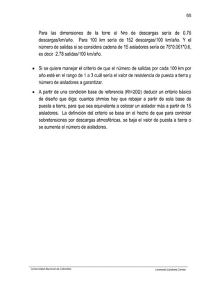 66
Universidad Nacional de Colombia Leonardo Cardona Correa
Para las dimensiones de la torre el Nro de descargas sería de 0.76
descargas/km/año. Para 100 km sería de 152 descargas/100 km/año. Y el
número de salidas si se considera cadena de 15 aisladores sería de 76*0.061*0.6,
es decir 2.78 salidas/100 km/año.
 Si se quiere manejar el criterio de que el número de salidas por cada 100 km por
año esté en el rango de 1 a 3 cuál sería el valor de resistencia de puesta a tierra y
número de aisladores a garantizar.
 A partir de una condición base de referencia (Rt=20Ω) deducir un criterio básico
de diseño que diga: cuantos ohmios hay que rebajar a partir de esta base de
puesta a tierra, para que sea equivalente a colocar un aislador más a partir de 15
aisladores. La definición del criterio se basa en el hecho de que para controlar
sobretensiones por descargas atmosféricas, se baja el valor de puesta a tierra o
se aumenta el número de aisladores.
 