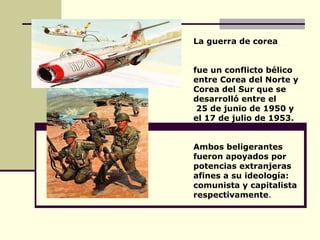 La guerra de corea  fue un conflicto bélico entre Corea del Norte y Corea del Sur que se desarrolló entre el 25 de junio de 1950 y  el 17 de julio de 1953. Ambos beligerantes fueron apoyados por potencias extranjeras afines a su ideología: comunista y capitalista  respectivamente . 