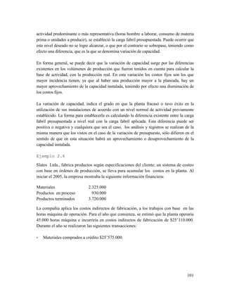 101
actividad predominante o más representativa (horas hombre a laborar, consumo de materia
prima o unidades a producir), se estableció la carga fabril presupuestada. Puede ocurrir que
este nivel deseado no se logre alcanzar, o que por el contrario se sobrepase, teniendo como
efecto una diferencia, que es la que se denomina variación de capacidad.
En forma general, se puede decir que la variación de capacidad surge por las diferencias
existentes en los volúmenes de producción que fueron tenidos en cuenta para calcular la
base de actividad, con la producción real. En esta variación los costos fijos son los que
mayor incidencia tienen, ya que al haber una producción mayor a la planeada, hay un
mayor aprovechamiento de la capacidad instalada, teniendo por efecto una disminución de
los costos fijos.
La variación de capacidad, indica el grado en que la planta fracasó o tuvo éxito en la
utilización de sus instalaciones de acuerdo con un nivel normal de actividad previamente
establecido. La forma para establecerla es calculando la diferencia existente entre la carga
fabril presupuestada a nivel real con la carga fabril aplicada. Esta diferencia puede ser
positiva o negativa y cualquiera que sea el caso, los análisis y registros se realizan de la
misma manera que los vistos en el caso de la variación de presupuesto, sólo difieren en el
sentido de que en esta situación habrá un aprovechamiento o desaprovechamiento de la
capacidad instalada.
Ejemplo 2.6
Slates Ltda., fabrica productos según especificaciones del cliente; un sistema de costeo
con base en órdenes de producción, se lleva para acumular los costos en la planta. Al
iniciar el 2005, la empresa mostraba la siguiente información financiera:
Materiales 2.325.000
Productos en proceso 930.000
Productos terminados 3.720.000
La compañía aplica los costos indirectos de fabricación, a los trabajos con base en las
horas máquina de operación. Para el año que comienza, se estimó que la planta operaría
45.000 horas máquina e incurriría en costos indirectos de fabricación de $25’110.000.
Durante el año se realizaron las siguientes transacciones:
- Materiales comprados a crédito $25’575.000.
 