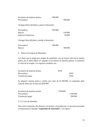 39
Inventario de materias primas 900.000
Proveedores 900.000
Al pagar dentro del plazo y ganar el descuento:
Proveedores 900.000
Bancos 810.000
Ingresos Financieros 90.000
Al pagar fuera del plazo y perder el descuento:
Proveedores 900.000
Bancos 900.000
 Fletes en Compras de Materiales
Los fletes que se pagan por compra de materiales, son un mayor valor de la materia
prima; por lo tanto deben ser cargados al inventario de materias primas, al aumentar
el valor de la compra. Los registros contables son:
Inventario de materias primas XXX
Proveedores XXX
Cuentas por pagar XXX
Se adquiere materia prima a crédito por valor de $1.300.000, el comprador debe
cancelar fletes por la suma de $200.000.
Inventario de materias primas 1.500.000
Proveedores 1.300.000
Cuentas por pagar 200.000
2.1.2.2 Uso de materiales
Para retirar materiales del almacén con destino a la producción, es necesario presentar
al almacenista la llamada “requisición de materiales”. Ver Figura 1
 