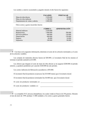 Este documento se cre€ con la versi€n gratuita de EVALUACI•N de eXpert PDF. Esta marca de agua se eliminar‚ al
comprar la licencia de la versi€n completa de eXpert PDF. Visite www.avanquest.es para obtener m‚s informaci€n




                    Los sueldos y salarios acumulados y pagados durante el año fueron los siguientes:


                                                                  PAGADOS               POR PAGAR
                       Mano de obra directa                         3.920.000                   80.000
                       Mano de obra indirecta                       1.760.000                   40.000
                       Departamento de ventas y admón.              2.800.000                        0

                       Otros costos y gastos incurridos fueron:

                                                                  FÁBRICA           ADMNISTRACIÓN
                       Material indirecto                           2.650.000
                       Reparaciones                                 1.000.000                      300.000
                       Servicios públicos                             600.000                      120.000
                       Depreciación                                   600.000                      150.000
                       Seguros                                         96.000                       24.000
                       Impuestos                                      100.000                       80.000




             2 .    Con base en la siguiente información, determine el costo de los artículos terminados y el costo
             de los artículos vendidos.

                  Las compras de materiales directos fueron de $48.000 y el inventario final de los mismos al
             terminar el período aumentó en $3.000.

                   Los obreros que integran el costo de mano de obra directa se les pagaron $200.000 el período
             anterior, y quedaron pendientes por cancelar $260.000 de este período.

                    Los costos indirectos de fabricación ascendieron a $94.000.

                    El inventario final de productos en proceso fue $10.000 menos que el inventario inicial.

                    El inventario final de productos terminados fue $4.000 más que el inventario inicial.

                    El costo de productos terminados es: _____________________________________

                    El costo de productos vendidos es:      ______________________________________



              3 .   La compañía N.N. procesa champiñones, los cuales vende en frascos de 250 gramos. Durante
             el mes de enero de 1999, produjo 11.000 unidades y los costos y gastos generados fueron:




             24
 