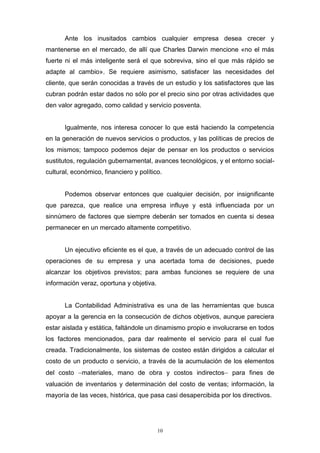 10
Ante los inusitados cambios cualquier empresa desea crecer y
mantenerse en el mercado, de allí que Charles Darwin mencione «no el más
fuerte ni el más inteligente será el que sobreviva, sino el que más rápido se
adapte al cambio». Se requiere asimismo, satisfacer las necesidades del
cliente, que serán conocidas a través de un estudio y los satisfactores que las
cubran podrán estar dados no sólo por el precio sino por otras actividades que
den valor agregado, como calidad y servicio posventa.
Igualmente, nos interesa conocer lo que está haciendo la competencia
en la generación de nuevos servicios o productos, y las políticas de precios de
los mismos; tampoco podemos dejar de pensar en los productos o servicios
sustitutos, regulación gubernamental, avances tecnológicos, y el entorno social-
cultural, económico, financiero y político.
Podemos observar entonces que cualquier decisión, por insignificante
que parezca, que realice una empresa influye y está influenciada por un
sinnúmero de factores que siempre deberán ser tomados en cuenta si desea
permanecer en un mercado altamente competitivo.
Un ejecutivo eficiente es el que, a través de un adecuado control de las
operaciones de su empresa y una acertada toma de decisiones, puede
alcanzar los objetivos previstos; para ambas funciones se requiere de una
información veraz, oportuna y objetiva.
La Contabilidad Administrativa es una de las herramientas que busca
apoyar a la gerencia en la consecución de dichos objetivos, aunque pareciera
estar aislada y estática, faltándole un dinamismo propio e involucrarse en todos
los factores mencionados, para dar realmente el servicio para el cual fue
creada. Tradicionalmente, los sistemas de costeo están dirigidos a calcular el
costo de un producto o servicio, a través de la acumulación de los elementos
del costo materiales, mano de obra y costos indirectos para fines de
valuación de inventarios y determinación del costo de ventas; información, la
mayoría de las veces, histórica, que pasa casi desapercibida por los directivos.
 
