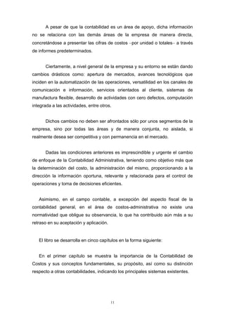 11
A pesar de que la contabilidad es un área de apoyo, dicha información
no se relaciona con las demás áreas de la empresa de manera directa,
concretándose a presentar las cifras de costos por unidad o totales a través
de informes predeterminados.
Ciertamente, a nivel general de la empresa y su entorno se están dando
cambios drásticos como: apertura de mercados, avances tecnológicos que
inciden en la automatización de las operaciones, versatilidad en los canales de
comunicación e información, servicios orientados al cliente, sistemas de
manufactura flexible, desarrollo de actividades con cero defectos, computación
integrada a las actividades, entre otros.
Dichos cambios no deben ser afrontados sólo por unos segmentos de la
empresa, sino por todas las áreas y de manera conjunta, no aislada, si
realmente desea ser competitiva y con permanencia en el mercado.
Dadas las condiciones anteriores es imprescindible y urgente el cambio
de enfoque de la Contabilidad Administrativa, teniendo como objetivo más que
la determinación del costo, la administración del mismo, proporcionando a la
dirección la información oportuna, relevante y relacionada para el control de
operaciones y toma de decisiones eficientes.
Asimismo, en el campo contable, a excepción del aspecto fiscal de la
contabilidad general, en el área de costos-administrativa no existe una
normatividad que obligue su observancia, lo que ha contribuido aún más a su
retraso en su aceptación y aplicación.
El libro se desarrolla en cinco capítulos en la forma siguiente:
En el primer capítulo se muestra la importancia de la Contabilidad de
Costos y sus conceptos fundamentales, su propósito, así como su distinción
respecto a otras contabilidades, indicando los principales sistemas existentes.
 