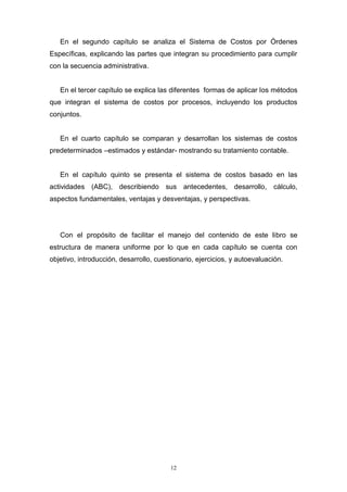 12
En el segundo capítulo se analiza el Sistema de Costos por Órdenes
Específicas, explicando las partes que integran su procedimiento para cumplir
con la secuencia administrativa.
En el tercer capítulo se explica las diferentes formas de aplicar los métodos
que integran el sistema de costos por procesos, incluyendo los productos
conjuntos.
En el cuarto capítulo se comparan y desarrollan los sistemas de costos
predeterminados –estimados y estándar- mostrando su tratamiento contable.
En el capítulo quinto se presenta el sistema de costos basado en las
actividades (ABC), describiendo sus antecedentes, desarrollo, cálculo,
aspectos fundamentales, ventajas y desventajas, y perspectivas.
Con el propósito de facilitar el manejo del contenido de este libro se
estructura de manera uniforme por lo que en cada capítulo se cuenta con
objetivo, introducción, desarrollo, cuestionario, ejercicios, y autoevaluación.
 