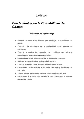 13
CAPÍTULO I
Fundamentos de la Contabilidad de
Costos
Objetivos de Aprendizaje
 Conocer los lineamientos básicos que constituyen la contabilidad de
costos
 Entender la importancia de la contabilidad como sistema de
información
 Entender y explicar los conceptos de contabilidad de costos y
administrativa, sus objetivos y características
 Conocer la evolución del desarrollo de la contabilidad de costos
 Distinguir la contabilidad de costos de la financiera
 Entender que es un costo, ejemplificando los diversos tipos
 Comprender los procesos de acumulación, medición y distribución de
los costos
 Explicar en que consisten los sistemas de contabilidad de costos
 Comprender y explicar los elementos que constituyen el manual
contable de costos
 