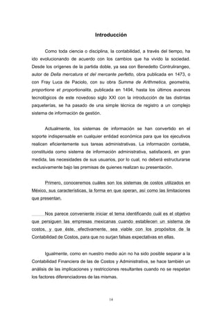 14
Introducción
Como toda ciencia o disciplina, la contabilidad, a través del tiempo, ha
ido evolucionando de acuerdo con los cambios que ha vivido la sociedad.
Desde los orígenes de la partida doble, ya sea con Benedetto Contrulirangeo,
autor de Della mercatura et del mercante perfetto, obra publicada en 1473, o
con Fray Luca de Paciolo, con su obra Summa de Arithmetica, geometria,
proportione et proportionalita, publicada en 1494, hasta los últimos avances
tecnológicos de este novedoso siglo XXI con la introducción de las distintas
paqueterías, se ha pasado de una simple técnica de registro a un complejo
sistema de información de gestión.
Actualmente, los sistemas de información se han convertido en el
soporte indispensable en cualquier entidad económica para que los ejecutivos
realicen eficientemente sus tareas administrativas. La información contable,
constituida como sistema de información administrativa, satisfacerá, en gran
medida, las necesidades de sus usuarios, por lo cual, no deberá estructurarse
exclusivamente bajo las premisas de quienes realizan su presentación.
Primero, conoceremos cuáles son los sistemas de costos utilizados en
México, sus características, la forma en que operan, así como las limitaciones
que presentan.
Nos parece conveniente iniciar el tema identificando cuál es el objetivo
que persiguen las empresas mexicanas cuando establecen un sistema de
costos, y que éste, efectivamente, sea viable con los propósitos de la
Contabilidad de Costos, para que no surjan falsas expectativas en ellas.
Igualmente, como en nuestro medio aún no ha sido posible separar a la
Contabilidad Financiera de las de Costos y Administrativa, se hace también un
análisis de las implicaciones y restricciones resultantes cuando no se respetan
los factores diferenciadores de las mismas.
 