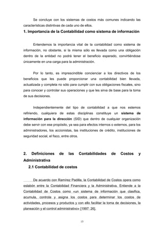15
Se concluye con los sistemas de costos más comunes indicando las
características distintivas de cada uno de ellos.
1. Importancia de la Contabilidad como sistema de información
Entendemos la importancia vital de la contabilidad como sistema de
información, no obstante, si la misma sólo es llevada como una obligación
dentro de la entidad no podrá tener el beneficio esperado, convirtiéndose
únicamente en una carga para la administración.
Por lo tanto, es imprescindible concienciar a los directivos de los
beneficios que les puede proporcionar una contabilidad bien llevada,
actualizada y completa no sólo para cumplir con sus obligaciones fiscales, sino
para conocer y controlar sus operaciones y que les sirva de base para la toma
de sus decisiones.
Independientemente del tipo de contabilidad a que nos estemos
refiriendo, cualquiera de estas disciplinas constituye un sistema de
información para la dirección (SID) que dentro de cualquier organización
debe servir con ese propósito, ya sea para efectos internos o externos, para los
administradores, los accionistas, las instituciones de crédito, instituciones de
seguridad social, el fisco, entre otros.
2. Definiciones de las Contabilidades de Costos y
Administrativa
2.1 Contabilidad de costos
De acuerdo con Ramírez Padilla, la Contabilidad de Costos opera como
eslabón entre la Contabilidad Financiera y la Administrativa. Entiende a la
Contabilidad de Costos como «un sistema de información que clasifica,
acumula, controla y asigna los costos para determinar los costos de
actividades, procesos y productos y con ello facilitar la toma de decisiones, la
planeación y el control administrativo» [1997: 26].
 