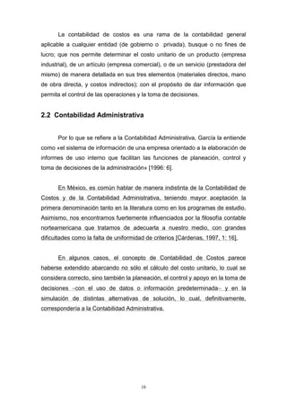 16
La contabilidad de costos es una rama de la contabilidad general
aplicable a cualquier entidad (de gobierno o privada), busque o no fines de
lucro; que nos permite determinar el costo unitario de un producto (empresa
industrial), de un artículo (empresa comercial), o de un servicio (prestadora del
mismo) de manera detallada en sus tres elementos (materiales directos, mano
de obra directa, y costos indirectos); con el propósito de dar información que
permita el control de las operaciones y la toma de decisiones.
2.2 Contabilidad Administrativa
Por lo que se refiere a la Contabilidad Administrativa, García la entiende
como «el sistema de información de una empresa orientado a la elaboración de
informes de uso interno que facilitan las funciones de planeación, control y
toma de decisiones de la administración» [1996: 6].
En México, es común hablar de manera indistinta de la Contabilidad de
Costos y de la Contabilidad Administrativa, teniendo mayor aceptación la
primera denominación tanto en la literatura como en los programas de estudio.
Asimismo, nos encontramos fuertemente influenciados por la filosofía contable
norteamericana que tratamos de adecuarla a nuestro medio, con grandes
dificultades como la falta de uniformidad de criterios [Cárdenas, 1997, 1: 16].
En algunos casos, el concepto de Contabilidad de Costos parece
haberse extendido abarcando no sólo el cálculo del costo unitario, lo cual se
considera correcto, sino también la planeación, el control y apoyo en la toma de
decisiones con el uso de datos o información predeterminada y en la
simulación de distintas alternativas de solución, lo cual, definitivamente,
correspondería a la Contabilidad Administrativa.
 