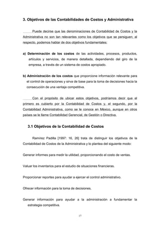 17
3. Objetivos de las Contabilidades de Costos y Administrativa
Puede decirse que las denominaciones de Contabilidad de Costos y la
Administrativa no son tan relevantes como los objetivos que se persiguen; al
respecto, podemos hablar de dos objetivos fundamentales:
a) Determinación de los costos de las actividades, procesos, productos,
artículos y servicios, de manera detallada, dependiendo del giro de la
empresa, a través de un sistema de costos apropiado.
b) Administración de los costos que proporcione información relevante para
el control de operaciones y sirva de base para la toma de decisiones hacia la
consecución de una ventaja competitiva.
Con el propósito de ubicar estos objetivos, podríamos decir que el
primero es cubierto por la Contabilidad de Costos y, el segundo, por la
Contabilidad Administrativa, como se le conoce en México, aunque en otros
países se le llame Contabilidad Gerencial, de Gestión o Directiva.
3.1 Objetivos de la Contabilidad de Costos
Ramírez Padilla [1997: 16, 26] trata de distinguir los objetivos de la
Contabilidad de Costos de la Administrativa y lo plantea del siguiente modo:
Generar informes para medir la utilidad, proporcionando el costo de ventas.
Valuar los inventarios para el estudio de situaciones financieras.
Proporcionar reportes para ayudar a ejercer el control administrativo.
Ofrecer información para la toma de decisiones.
Generar información para ayudar a la administración a fundamentar la
estrategia competitiva.
 