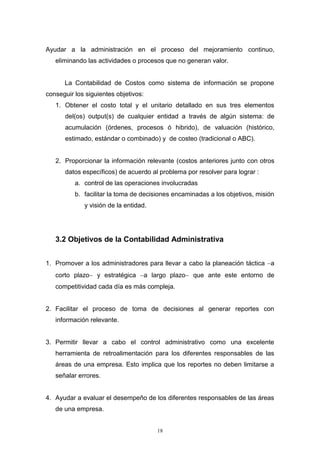 18
Ayudar a la administración en el proceso del mejoramiento continuo,
eliminando las actividades o procesos que no generan valor.
La Contabilidad de Costos como sistema de información se propone
conseguir los siguientes objetivos:
1. Obtener el costo total y el unitario detallado en sus tres elementos
del(os) output(s) de cualquier entidad a través de algún sistema: de
acumulación (órdenes, procesos ó hibrido), de valuación (histórico,
estimado, estándar o combinado) y de costeo (tradicional o ABC).
2. Proporcionar la información relevante (costos anteriores junto con otros
datos específicos) de acuerdo al problema por resolver para lograr :
a. control de las operaciones involucradas
b. facilitar la toma de decisiones encaminadas a los objetivos, misión
y visión de la entidad.
3.2 Objetivos de la Contabilidad Administrativa
1. Promover a los administradores para llevar a cabo la planeación táctica a
corto plazo y estratégica a largo plazo que ante este entorno de
competitividad cada día es más compleja.
2. Facilitar el proceso de toma de decisiones al generar reportes con
información relevante.
3. Permitir llevar a cabo el control administrativo como una excelente
herramienta de retroalimentación para los diferentes responsables de las
áreas de una empresa. Esto implica que los reportes no deben limitarse a
señalar errores.
4. Ayudar a evaluar el desempeño de los diferentes responsables de las áreas
de una empresa.
 
