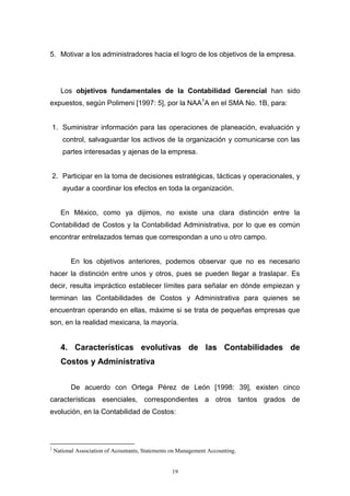 19
5. Motivar a los administradores hacia el logro de los objetivos de la empresa.
Los objetivos fundamentales de la Contabilidad Gerencial han sido
expuestos, según Polimeni [1997: 5], por la NAA1
A en el SMA No. 1B, para:
1. Suministrar información para las operaciones de planeación, evaluación y
control, salvaguardar los activos de la organización y comunicarse con las
partes interesadas y ajenas de la empresa.
2. Participar en la toma de decisiones estratégicas, tácticas y operacionales, y
ayudar a coordinar los efectos en toda la organización.
En México, como ya dijimos, no existe una clara distinción entre la
Contabilidad de Costos y la Contabilidad Administrativa, por lo que es común
encontrar entrelazados temas que correspondan a uno u otro campo.
En los objetivos anteriores, podemos observar que no es necesario
hacer la distinción entre unos y otros, pues se pueden llegar a traslapar. Es
decir, resulta impráctico establecer límites para señalar en dónde empiezan y
terminan las Contabilidades de Costos y Administrativa para quienes se
encuentran operando en ellas, máxime si se trata de pequeñas empresas que
son, en la realidad mexicana, la mayoría.
4. Características evolutivas de las Contabilidades de
Costos y Administrativa
De acuerdo con Ortega Pérez de León [1998: 39], existen cinco
características esenciales, correspondientes a otros tantos grados de
evolución, en la Contabilidad de Costos:
1
National Association of Acountants, Statements on Management Accounting.
 