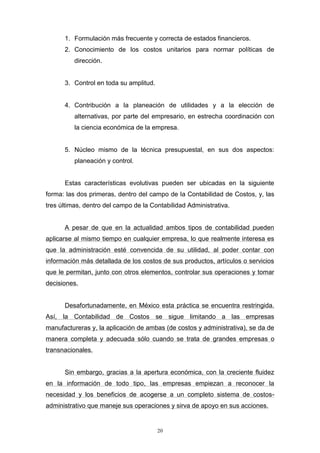 20
1. Formulación más frecuente y correcta de estados financieros.
2. Conocimiento de los costos unitarios para normar políticas de
dirección.
3. Control en toda su amplitud.
4. Contribución a la planeación de utilidades y a la elección de
alternativas, por parte del empresario, en estrecha coordinación con
la ciencia económica de la empresa.
5. Núcleo mismo de la técnica presupuestal, en sus dos aspectos:
planeación y control.
Estas características evolutivas pueden ser ubicadas en la siguiente
forma: las dos primeras, dentro del campo de la Contabilidad de Costos, y, las
tres últimas, dentro del campo de la Contabilidad Administrativa.
A pesar de que en la actualidad ambos tipos de contabilidad pueden
aplicarse al mismo tiempo en cualquier empresa, lo que realmente interesa es
que la administración esté convencida de su utilidad, al poder contar con
información más detallada de los costos de sus productos, artículos o servicios
que le permitan, junto con otros elementos, controlar sus operaciones y tomar
decisiones.
Desafortunadamente, en México esta práctica se encuentra restringida.
Así, la Contabilidad de Costos se sigue limitando a las empresas
manufactureras y, la aplicación de ambas (de costos y administrativa), se da de
manera completa y adecuada sólo cuando se trata de grandes empresas o
transnacionales.
Sin embargo, gracias a la apertura económica, con la creciente fluidez
en la información de todo tipo, las empresas empiezan a reconocer la
necesidad y los beneficios de acogerse a un completo sistema de costos-
administrativo que maneje sus operaciones y sirva de apoyo en sus acciones.
 