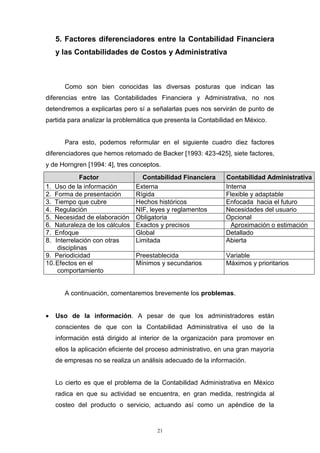 21
5. Factores diferenciadores entre la Contabilidad Financiera
y las Contabilidades de Costos y Administrativa
Como son bien conocidas las diversas posturas que indican las
diferencias entre las Contabilidades Financiera y Administrativa, no nos
detendremos a explicarlas pero sí a señalarlas pues nos servirán de punto de
partida para analizar la problemática que presenta la Contabilidad en México.
Para esto, podemos reformular en el siguiente cuadro diez factores
diferenciadores que hemos retomado de Backer [1993: 423-425], siete factores,
y de Horngren [1994: 4], tres conceptos.
Factor Contabilidad Financiera Contabilidad Administrativa
1. Uso de la información Externa Interna
2. Forma de presentación Rígida Flexible y adaptable
3. Tiempo que cubre Hechos históricos Enfocada hacia el futuro
4. Regulación NIF, leyes y reglamentos Necesidades del usuario
5. Necesidad de elaboración Obligatoria Opcional
6. Naturaleza de los cálculos Exactos y precisos Aproximación o estimación
7. Enfoque Global Detallado
8. Interrelación con otras
disciplinas
Limitada Abierta
9. Periodicidad Preestablecida Variable
10.Efectos en el
comportamiento
Mínimos y secundarios Máximos y prioritarios
A continuación, comentaremos brevemente los problemas.
 Uso de la información. A pesar de que los administradores están
conscientes de que con la Contabilidad Administrativa el uso de la
información está dirigido al interior de la organización para promover en
ellos la aplicación eficiente del proceso administrativo, en una gran mayoría
de empresas no se realiza un análisis adecuado de la información.
Lo cierto es que el problema de la Contabilidad Administrativa en México
radica en que su actividad se encuentra, en gran medida, restringida al
costeo del producto o servicio, actuando así como un apéndice de la
 