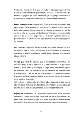 22
Contabilidad Financiera, de la cual aún no ha podido desprenderse. Por tal
motivo, los administradores, para tomar decisiones, desafortunadamente,
tienden a apoyarse en otros indicadores ya sea porque desconocen o
subvalorizan la información obtenida de la Contabilidad Administrativa.
 Forma de presentación. Aunque en la Contabilidad Administrativa no debe
existir rigidez en la presentación de información, la cual puede variar en
todos sus aspectos: forma, contenido y métodos empleados, en nuestro
medio, al estar tan apegada a la Contabilidad Financiera, erróneamente ha
asimilado de ella ciertos esquemas que la hacen repetir las formas de
presentación de la información sin considerar las nuevas necesidades de
los usuarios.
Aún más grave que la falta de flexibilidad en la forma de presentación de la
información, es el poco uso que se hace de la Contabilidad Administrativa
cuando por la falta de su utilización versátil, se ve estancada en la etapa de
cálculo rutinario.
 Tiempo que cubre. No obstante que la Contabilidad Administrativa debe
enfocarse hacia el futuro apoyando a la administración en la planeación
táctica (a corto plazo) y estratégica (a largo plazo), empleando algunas
herramientas como: la simulación en las variables del modelo costo-
volumen-utilidad, y el uso de los presupuestos, incluyendo los estados
financieros proforma; desafortunadamente, en un gran número de empresas
no se aplica de este modo.
Así, en lugar de utilizar datos predeterminados, regularmente está basada
sólo en datos históricos sin considerar otros factores y tendencias del
entorno, lo que limita sus proyecciones, haciéndola poco confiable.
 Regulación. Ciertamente, la Contabilidad Administrativa no se encuentra
regulada por normas, ni busca ser consistente con ejercicios anteriores para
lograr una comparación adecuada; sólo busca satisfacer las necesidades de
información, de acuerdo con los requerimientos de los usuarios internos.
 