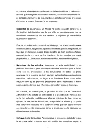 23
No obstante, al ser operada, en la mayoría de las situaciones, por el mismo
personal que maneja la Contabilidad Financiera, cae inconscientemente en
los conceptos normativos de ésta, impidiendo así el desarrollo de propuestas
adecuadas al entorno dinámico de las empresas.
 Necesidad de elaboración. En México no existe obligación para llevar la
Contabilidad Administrativa por lo que sólo los administradores que se
encuentran convencidos de sus ventajas y objetivos ya comentados,
favorecen su desarrollo.
Éste es un problema fundamental en México ya que el empresario parece
estar dispuesto a apoyar sólo aquellas actividades que son obligatorias por
ley o que produzcan un ingreso directo tangible. Es decir, existe una falta de
convencimiento por parte de los directivos, de las ventajas que puede
proporcionar la Contabilidad Administrativa como herramienta de gestión.
 Naturaleza de los cálculos. Igualmente en esta contabilidad no es
prioritaria la exactitud, pues al trabajar con cifras estimadas para el futuro,
como son los presupuestos o las simulaciones de datos, su propia
naturaleza no lo requiere; es decir, aquí son suficientes las aproximaciones,
con cifras redondeadas, sin llegar a las fracciones. Pues, como señala
Rayburn[1999: 5], es preferible proporcionar datos incompletos y menos
precisos pero a tiempo, que información completa y exacta a destiempo.
No obstante, en nuestro país, el problema ha sido que la Contabilidad
Administrativa ha estado tan entrelazada a la Contabilidad Financiera que
se le han adherido indebidamente algunas prácticas de ésta, como por
ejemplo, la exactitud de los cálculos, exagerando los mismos y ocupando
más tiempo del necesario en el cuadre de cifras que bien podía orientarlo
en menesteres más importantes como la creatividad en la búsqueda de
diferentes cursos de acción.
 Enfoque. En la Contabilidad Administrativa el enfoque es detallado ya que
la empresa debe presentar una información tan minuciosa según lo
 