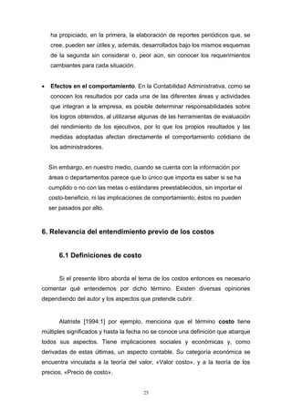 25
ha propiciado, en la primera, la elaboración de reportes periódicos que, se
cree, pueden ser útiles y, además, desarrollados bajo los mismos esquemas
de la segunda sin considerar o, peor aún, sin conocer los requerimientos
cambiantes para cada situación.
 Efectos en el comportamiento. En la Contabilidad Administrativa, como se
conocen los resultados por cada una de las diferentes áreas y actividades
que integran a la empresa, es posible determinar responsabilidades sobre
los logros obtenidos, al utilizarse algunas de las herramientas de evaluación
del rendimiento de los ejecutivos, por lo que los propios resultados y las
medidas adoptadas afectan directamente el comportamiento cotidiano de
los administradores.
Sin embargo, en nuestro medio, cuando se cuenta con la información por
áreas o departamentos parece que lo único que importa es saber si se ha
cumplido o no con las metas o estándares preestablecidos, sin importar el
costo-beneficio, ni las implicaciones de comportamiento; éstos no pueden
ser pasados por alto.
6. Relevancia del entendimiento previo de los costos
6.1 Definiciones de costo
Si el presente libro aborda el tema de los costos entonces es necesario
comentar qué entendemos por dicho término. Existen diversas opiniones
dependiendo del autor y los aspectos que pretende cubrir.
Alatriste [1994:1] por ejemplo, menciona que el término costo tiene
múltiples significados y hasta la fecha no se conoce una definición que abarque
todos sus aspectos. Tiene implicaciones sociales y económicas y, como
derivadas de estas últimas, un aspecto contable. Su categoría económica se
encuentra vinculada a la teoría del valor, «Valor costo», y a la teoría de los
precios, «Precio de costo».
 