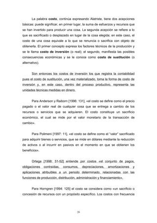 26
La palabra costo, continúa expresando Alatriste, tiene dos acepciones
básicas: puede significar, en primer lugar, la suma de esfuerzos y recursos que
se han invertido para producir una cosa. La segunda acepción se refiere a lo
que es sacrificado o desplazado en lugar de la cosa elegida; en este caso, el
costo de una cosa equivale a lo que se renuncia o sacrifica con objeto de
obtenerla. El primer concepto expresa los factores técnicos de la producción y
se le llama costo de inversión (o real); el segundo, manifiesta las posibles
consecuencias económicas y se le conoce como costo de sustitución (o
alternativo).
Son entonces los costos de inversión los que registra la contabilidad
pues el costo de sustitución, una vez materializado, toma la forma de costo de
inversión y, en este caso, dentro del proceso productivo, representa las
unidades técnicas medidas en dinero.
Para Anderson y Raiborn [1996: 131], «el costo se define como el precio
pagado o el valor real de cualquier cosa que se entrega a cambio de los
recursos o servicios que se adquieren. El costo constituye un sacrificio
económico, el cual se mide por el valor monetario de la transacción de
cambio».
Para Polimeni [1997: 11], «el costo se define como el “valor” sacrificado
para adquirir bienes o servicios, que se mide en dólares mediante la reducción
de activos o al incurrir en pasivos en el momento en que se obtienen los
beneficios».
Ortega [1998: 51-52] entiende por costos «el conjunto de pagos,
obligaciones contraídas, consumos, depreciaciones, amortizaciones y
aplicaciones atribuibles a un periodo determinado, relacionadas con las
funciones de producción, distribución, administración y financiamiento».
Para Horngren [1994: 125] el costo se considera como «un sacrificio o
concesión de recursos con un propósito específico. Los costos con frecuencia
 
