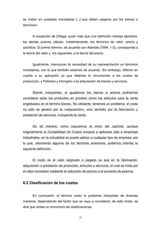 27
se miden en unidades monetarias [...] que deben pagarse por los bienes o
servicios»
A excepción de Ortega, quien más que una definición maneja ejemplos,
los demás autores utilizan, indistintamente, los términos de valor, precio y
sacrificio. El primer término, de acuerdo con Alatriste [1994: 1-2], corresponde a
la teoría del valor y, los siguientes, a la teoría del precio.
Igualmente, mencionan la necesidad de su representación en términos
monetarios, con lo que también estamos de acuerdo. Sin embargo, difieren en
cuanto a su aplicación ya que Alatriste lo circunscribe a los costos de
producción, y Polimeni y Horngren a la adquisición de bienes y servicios.
Siendo incluyentes, si igualamos los bienes a activos podríamos
considerar tanto los productos en proceso como los artículos para la venta
englobados en el término bienes. No obstante, tenemos un problema: el costo
no sólo se genera por la «adquisición», sino también por la fabricación y
prestación de servicios, incluyendo la venta.
De tal manera, como expusimos al inicio del capítulo, aunque
originalmente la Contabilidad de Costos empezó a aplicarse sólo a empresas
industriales, en la actualidad se puede aplicar a cualquier tipo de empresa, por
lo que, retomando algunos de los términos anteriores, podemos intentar la
siguiente definición.
El costo es el valor asignado o pagado ya sea en la fabricación,
adquisición o prestación de productos, artículos o servicios, el cual se mide por
el valor monetario mediante la reducción de activos o el aumento de pasivos.
6.2 Clasificación de los costos
En conclusión, el término costo lo podemos interpretar de diversas
maneras, dependiendo del factor que se vaya a considerar; de este modo, se
dice que existe un sinnúmero de clasificaciones.
 