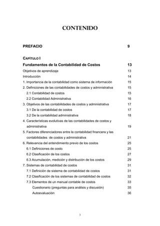 3
CONTENIDO
PREFACIO 9
CAPÍTULO I
Fundamentos de la Contabilidad de Costos 13
Objetivos de aprendizaje 13
Introducción 14
1. Importancia de la contabilidad como sistema de información 15
2. Definiciones de las contabilidades de costos y administrativa 15
2.1 Contabilidad de costos 15
2.2 Contabilidad Administrativa 16
3. Objetivos de las contabilidades de costos y administrativa 17
3.1 De la contabilidad de costos 17
3.2 De la contabilidad administrativa 18
4. Características evolutivas de las contabilidades de costos y
administrativa 19
5. Factores diferenciadores entre la contabilidad financera y las
contabilidades de costos y administrativa 21
6. Relevancia del entendimiento previo de los costos 25
6.1 Definiciones de costo 25
6.2 Clasificación de los costos 27
6.3 Acumulación, medición y distribución de los costos 29
7. Sistemas de contabilidad de costos 31
7.1 Definición de sistema de contabilidad de costos 31
7.2 Clasificación de los sistemas de contabilidad de costos 32
7.3 Elementos de un manual contable de costos 33
Cuestionario (preguntas para análisis y discusión) 35
Autoevaluación 36
 
