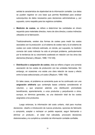 30
señala la característica de objetividad de la información contable. Los datos
se pueden registrar en una base que permita flexibilidad para analizar
subconjuntos de datos necesarios para decisiones administrativas y, por
supuesto, como respaldo para los registros contables.
 Medición de costos, se refiere a determinar las cantidades en dinero
requerido para materiales directos, mano de obra directa y costos indirectos
utilizados en la fabricación.
Tradicionalmente, existen dos formas de costeo para medir los costos
asociados con la producción: a) el sistema de costeo real y b) el sistema de
costeo con costo indirecto estimado, en donde, por supuesto, la medición
correcta del costo indirecto ha sido el principal problema, particularmente
por la tendencia de su crecimiento acelerado en relación con los otros dos
elementos [Hansen y Mowen, 1996: 119-120].
 Distribución o asignación de costos, ésta se refiere a lograr una correcta
asociación de los costos de producción con las unidades fabricadas. Sin
embargo, en ocasiones «no existe una clara relación de causa y efecto
entre la base seleccionada y el costo» [Rayburn, 1999: 109].
En tales casos, el problema se acrecienta pues se ha continuado con una
asignación arbitraria que contempla bases unitarias considerando el
volumen, y que propician además una distribución promediada
beneficiando, aparentemente, a unos productos y perjudicando a otros,
aunque, en términos generales, es una distorsión total de los costos
asignados a los productos.
Luego entonces, la información del costo unitario, vital para muchas
decisiones diseño e introducción de nuevos productos, opciones de fabricarlo
o comprarlo, aceptar o rechazar un pedido especial, seguir fabricando o
eliminar un producto, al estar mal calculada, provocará decisiones
distorsionadas y no cumplirá su cometido de información contable confiable.
 