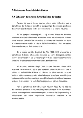 31
7. Sistemas de Contabilidad de Costos
7. 1 Definición de Sistema de Contabilidad de Costos
Aunque, de alguna forma, algunos autores dejan vislumbrar que la
Contabilidad de Costos es aplicable a cualquier tipo de empresa, plantean y
desarrollan los sistemas de costos específicamente en el entorno industrial.
Así por ejemplo, Cárdenas [1997, 1: 34], al hablar de ellos los denomina
Sistemas de Costos Industriales, entendidos como «el conjunto de normas,
procedimientos y técnicas que nos indican la forma en que los costos se cargan
al producto manufacturado, el control de los inventarios y cómo se pueden
determinar los valores de la producción».
En el mismo sentido, Cristóbal del Río [1998: III-3] circunscribe la
Contabilidad de Costos a la industria indicando que «sirve de registro analítico,
control, e información de las operaciones productivas, elaborándose finalmente
un estado de contabilidad denominado Costo de Producción».
Por su parte, Armando Ortega [1998: 150] es más claro cuando habla
acerca de los sistemas de costos, pues especifica que lo hace en función de la
producción, entendiéndolos como «El conjunto de procedimientos, técnicas,
registros e informes estructurados sobre la base de la teoría de la partida doble
y otros principios técnicos, que tienen por objeto la determinación de los costos
unitarios de producción y el control de las operaciones fabriles efectuadas».
Pero la Contabilidad de Costos, según Rayburn [1999: 4], «va más allá
del cálculo de los costos de los productos para la valuación de los inventarios»,
ya que también permite medir el desempeño, la calidad de los productos y la
productividad, así como proporcionar información relevante a los
administradores.
 
